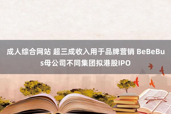 成人综合网站 超三成收入用于品牌营销 BeBeBus母公司不同集团拟港股IPO