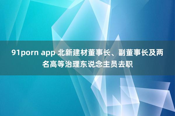 91porn app 北新建材董事长、副董事长及两名高等治理东说念主员去职