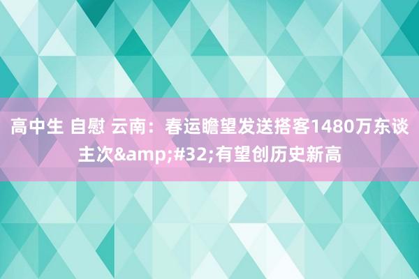 高中生 自慰 云南：春运瞻望发送搭客1480万东谈主次&#32;有望创历史新高