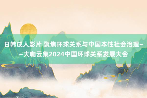 日韩成人影片 聚焦环球关系与中国本性社会治理——大咖云集2024中国环球关系发展大会