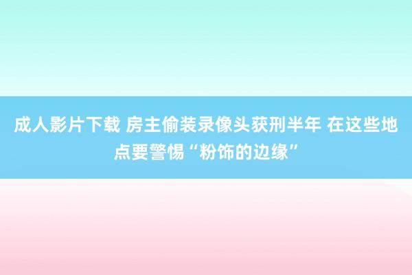 成人影片下载 房主偷装录像头获刑半年 在这些地点要警惕“粉饰的边缘”