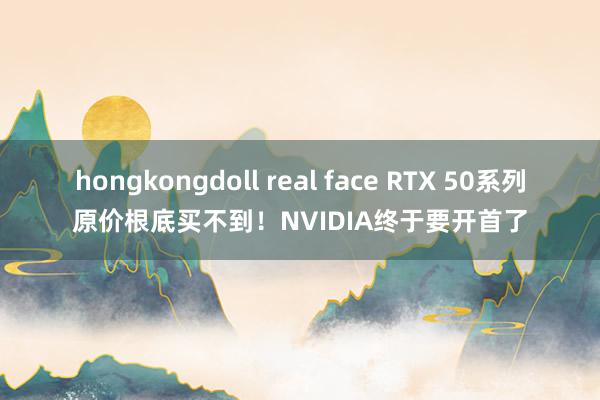 hongkongdoll real face RTX 50系列原价根底买不到！NVIDIA终于要开首了