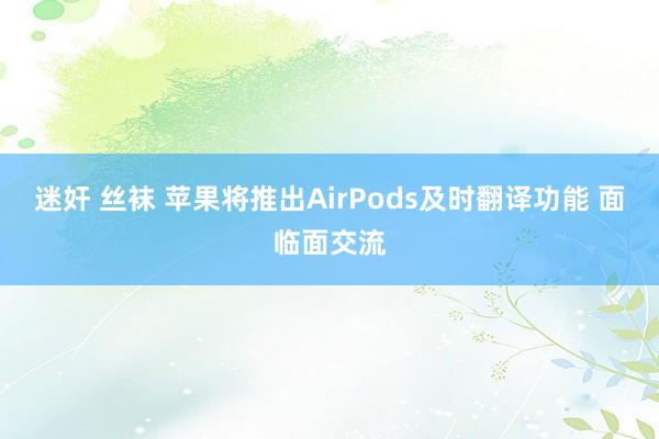 迷奸 丝袜 苹果将推出AirPods及时翻译功能 面临面交流