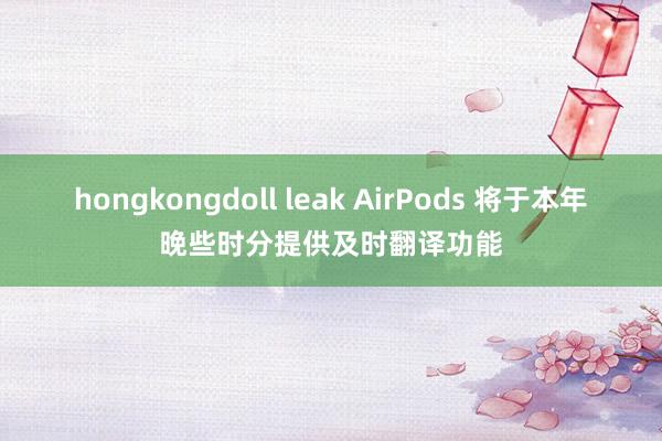 hongkongdoll leak AirPods 将于本年晚些时分提供及时翻译功能