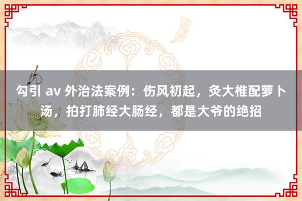 勾引 av 外治法案例：伤风初起，灸大椎配萝卜汤，拍打肺经大肠经，都是大爷的绝招