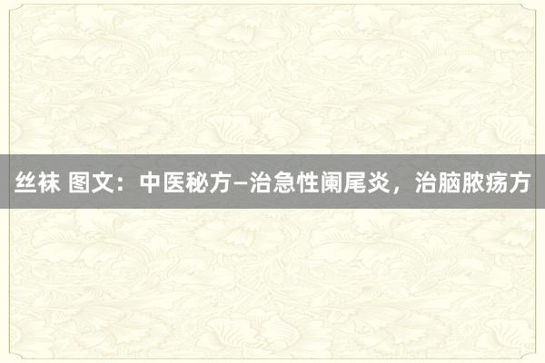 丝袜 图文：中医秘方—治急性阑尾炎，治脑脓疡方