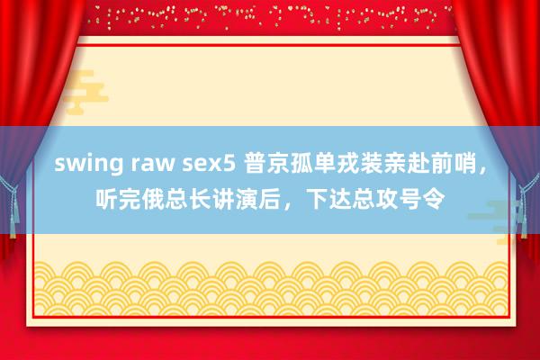 swing raw sex5 普京孤单戎装亲赴前哨，听完俄总长讲演后，下达总攻号令