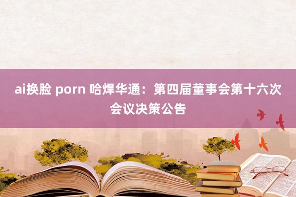 ai换脸 porn 哈焊华通：第四届董事会第十六次会议决策公告