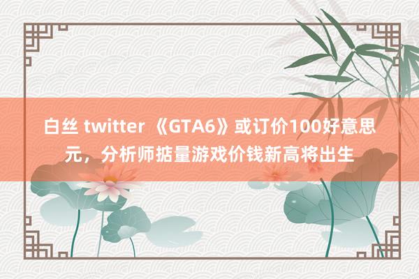 白丝 twitter 《GTA6》或订价100好意思元，分析师掂量游戏价钱新高将出生