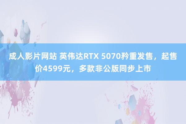 成人影片网站 英伟达RTX 5070矜重发售，起售价4599元，多款非公版同步上市