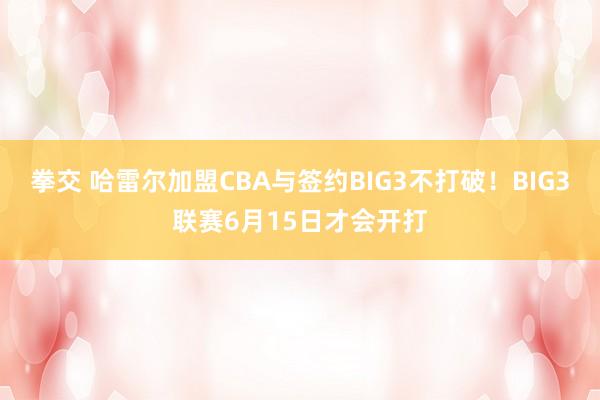 拳交 哈雷尔加盟CBA与签约BIG3不打破！BIG3联赛6月15日才会开打