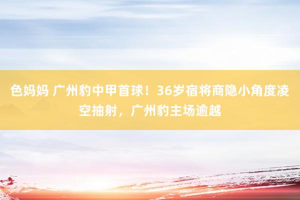 色妈妈 广州豹中甲首球！36岁宿将商隐小角度凌空抽射，广州豹主场逾越