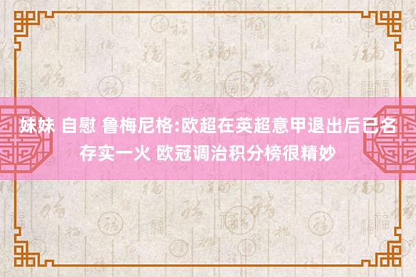 妹妹 自慰 鲁梅尼格:欧超在英超意甲退出后已名存实一火 欧冠调治积分榜很精妙