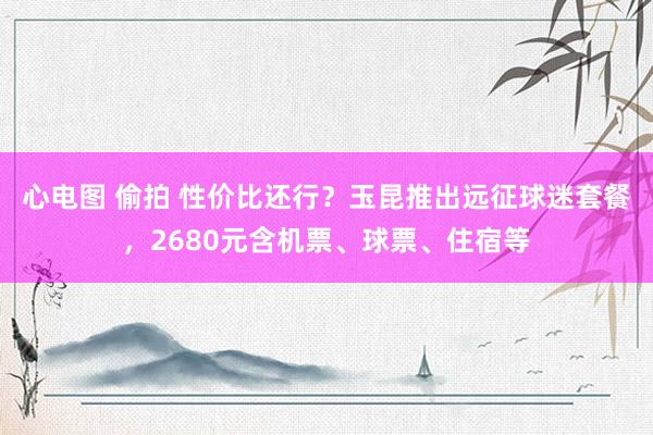 心电图 偷拍 性价比还行？玉昆推出远征球迷套餐，2680元含机票、球票、住宿等