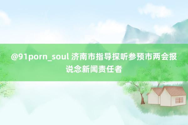 @91porn_soul 济南市指导探听参预市两会报说念新闻责任者