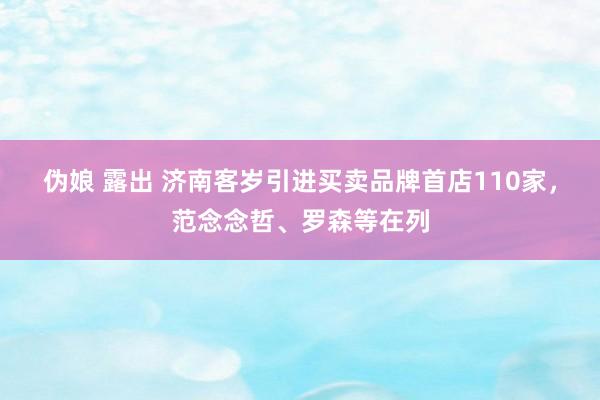 伪娘 露出 济南客岁引进买卖品牌首店110家，范念念哲、罗森等在列