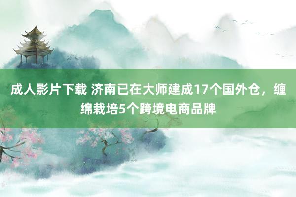 成人影片下载 济南已在大师建成17个国外仓，缠绵栽培5个跨境电商品牌